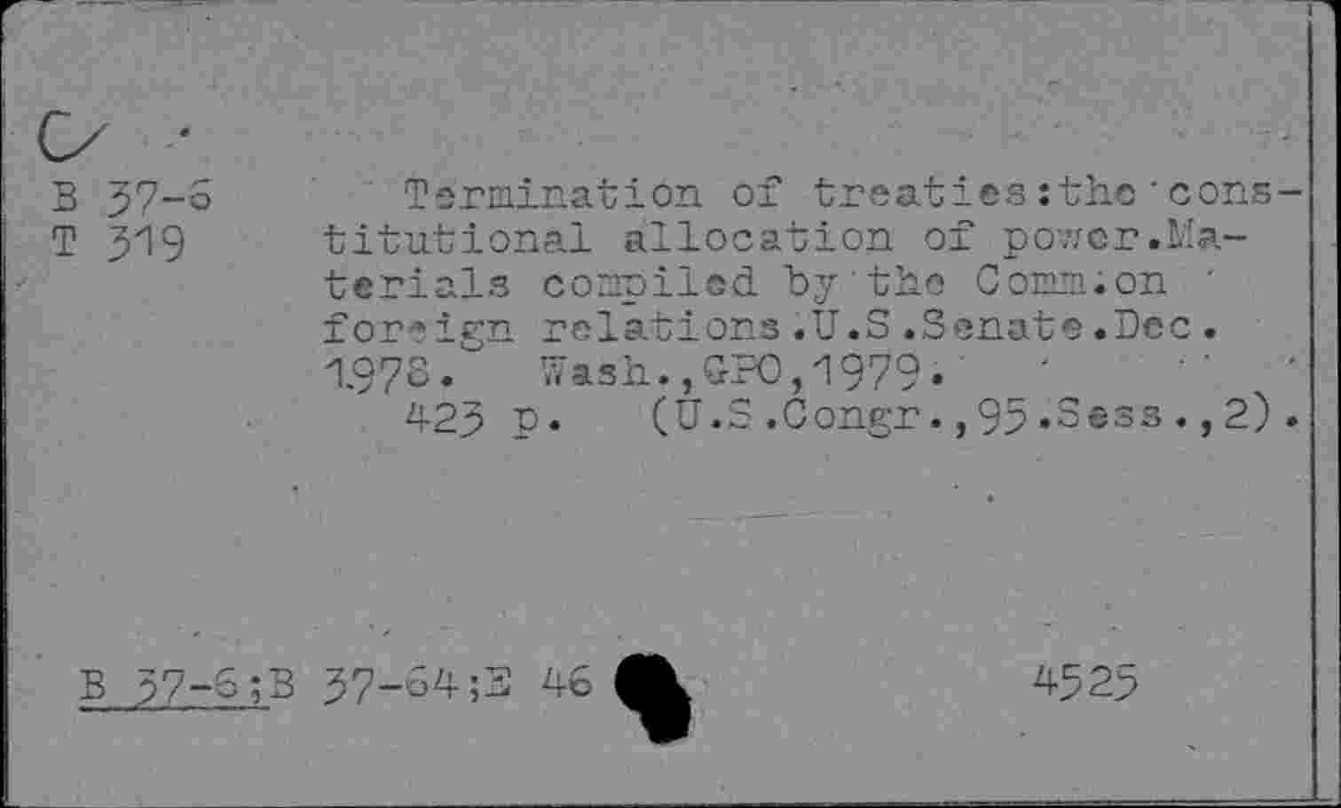 ﻿B 57-6
T 319
Termination of treaties :the'cons titutional allocation of povzcr.Materials compiled "by’the Comm.on ' for*ign relations.U.S.3enate.Dec. 1.973»	Wash.,GPO,1979»
423 P» (U.S.Congr.,93»Sess.,2)
B 37-5 ;B
37-54;3 46

4525